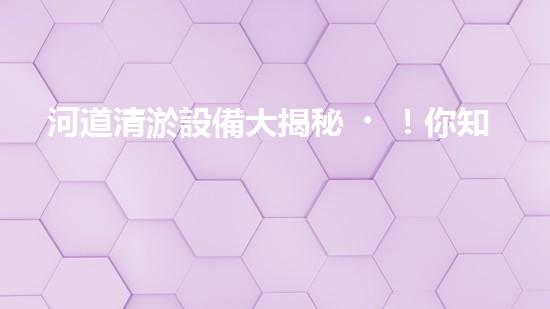 河道清淤設備大揭秘！你知道有哪些清淤機械？